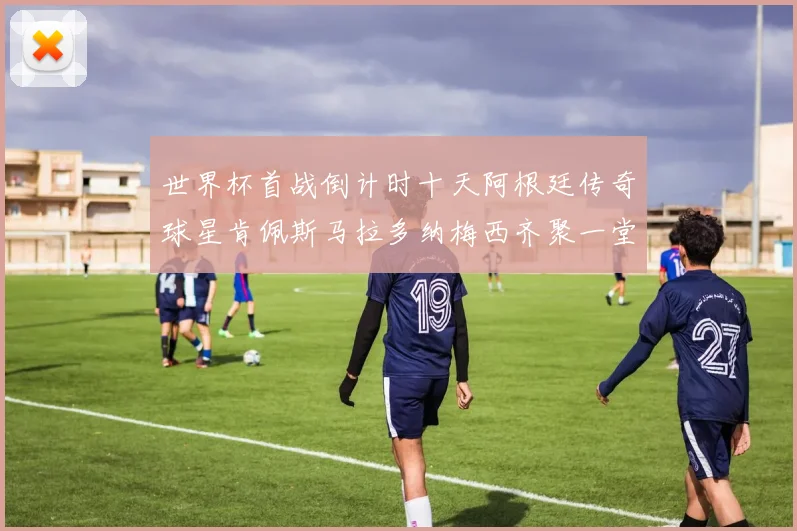 世界杯首战倒计时十天阿根廷传奇球星肯佩斯马拉多纳梅西齐聚一堂预热