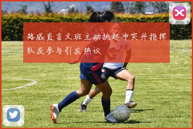 路威直言文班主动挑起冲突并指挥队友参与引发热议