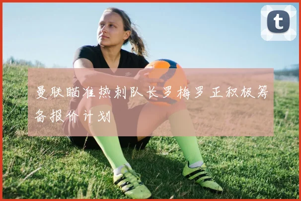 曼联瞄准热刺队长罗梅罗正积极筹备报价计划