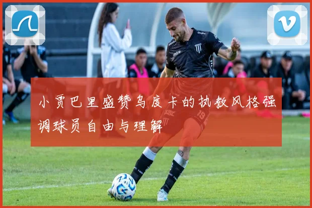 小贾巴里盛赞乌度卡的执教风格强调球员自由与理解