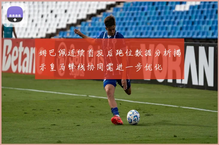 姆巴佩连续首发后跑位数据分析揭示皇马锋线协同需进一步优化