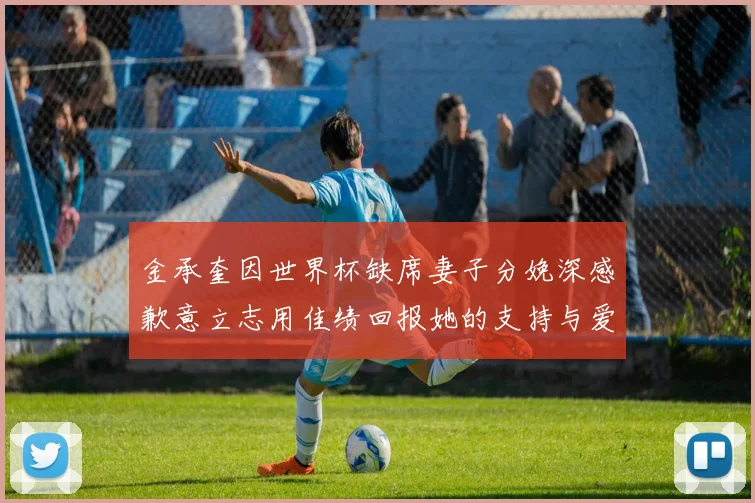 金承奎因世界杯缺席妻子分娩深感歉意立志用佳绩回报她的支持与爱