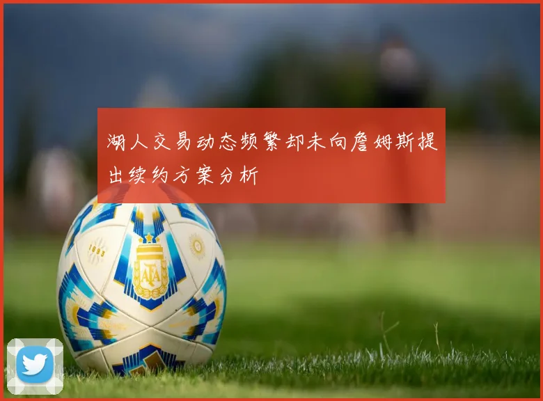 湖人交易动态频繁却未向詹姆斯提出续约方案分析