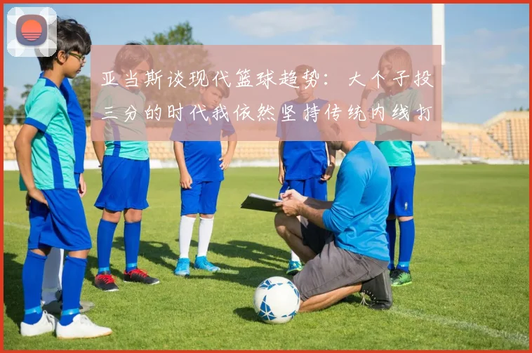 亚当斯谈现代篮球趋势：大个子投三分的时代我依然坚持传统内线打法