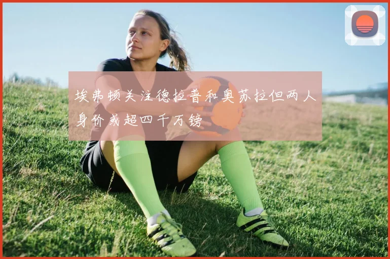 埃弗顿关注德拉普和奥苏拉但两人身价或超四千万镑