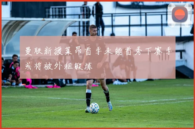 曼联新援莱昂首季未能首秀下赛季或将被外租锻炼