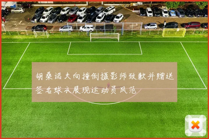 胡桑诺夫向撞倒摄影师致歉并赠送签名球衣展现运动员风范