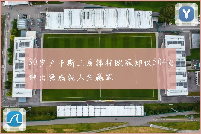 30岁卢卡斯三度捧杯欧冠却仅504分钟出场成就人生赢家