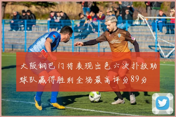 大阪钢巴门将表现出色六次扑救助球队赢得胜利全场最高评分89分