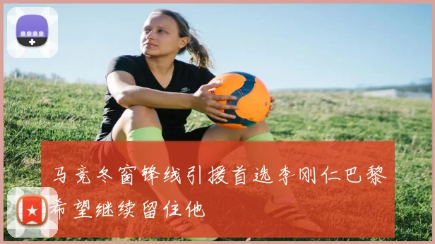 马竞冬窗锋线引援首选李刚仁巴黎希望继续留住他