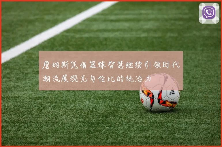 詹姆斯凭借篮球智慧继续引领时代潮流展现无与伦比的统治力