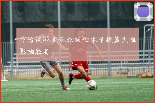 乔治谈G2表现积极但末节投篮失准影响胜局