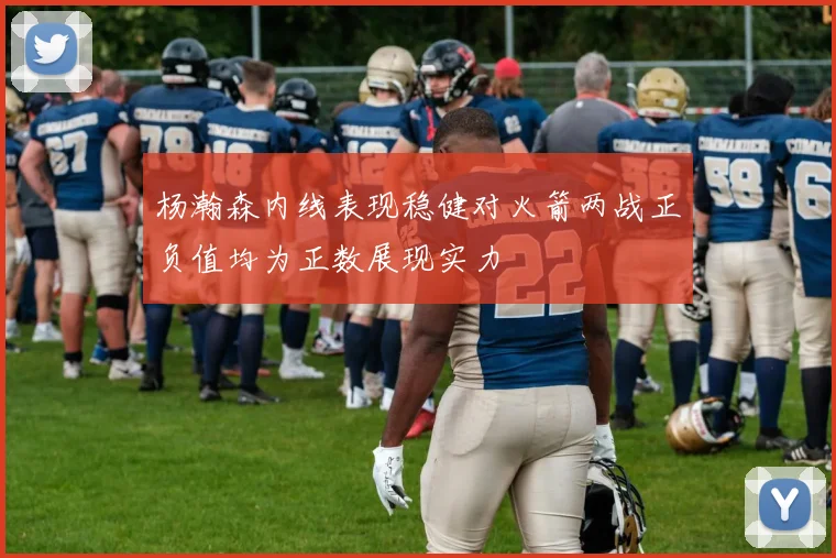 杨瀚森内线表现稳健对火箭两战正负值均为正数展现实力