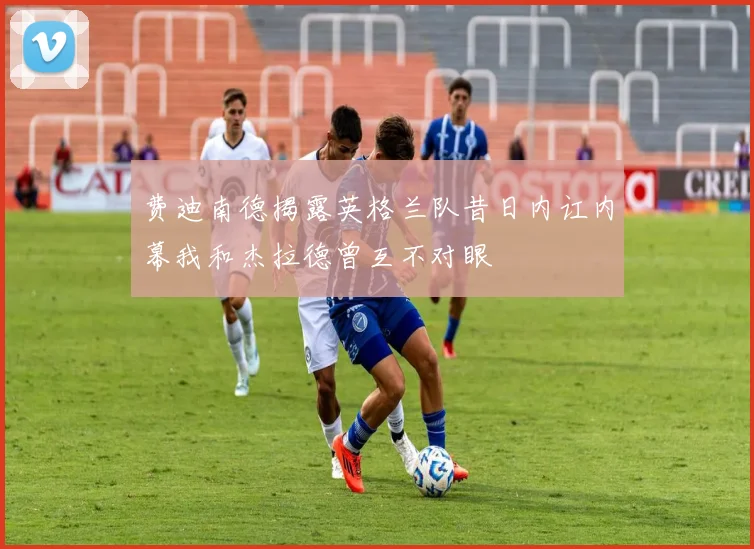 费迪南德揭露英格兰队昔日内讧内幕我和杰拉德曾互不对眼